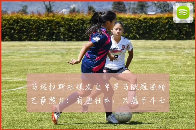 马诺拉斯社媒发当年罗马欧冠逆转巴萨照片：有些壮举，只属于斗士