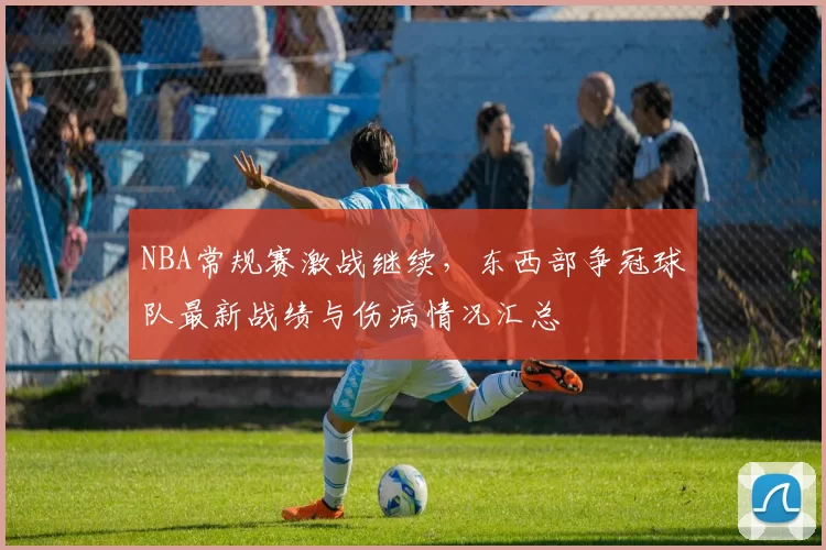 NBA常规赛激战继续,东西部争冠球队最新战绩与伤病情况汇总