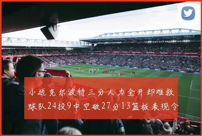 小迈克尔波特三分火力全开却难救球队24投9中空砍27分13篮板表现令人唏嘘
