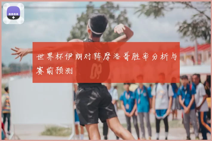 世界杯伊朗对阵摩洛哥胜率分析与赛前预测