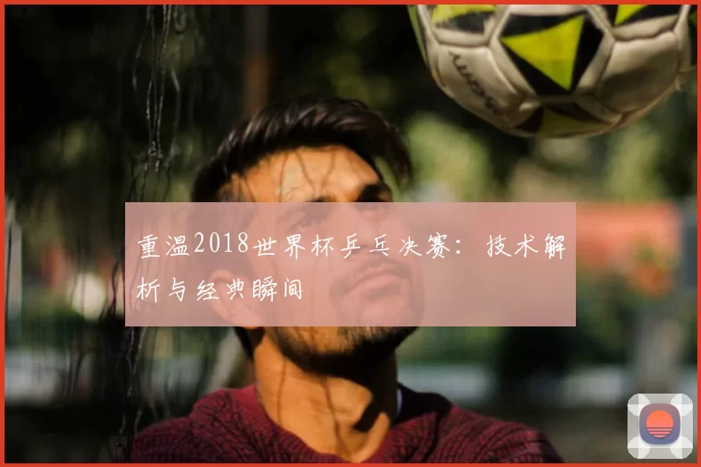 重温2018世界杯乒乓决赛:技术解析与经典瞬间