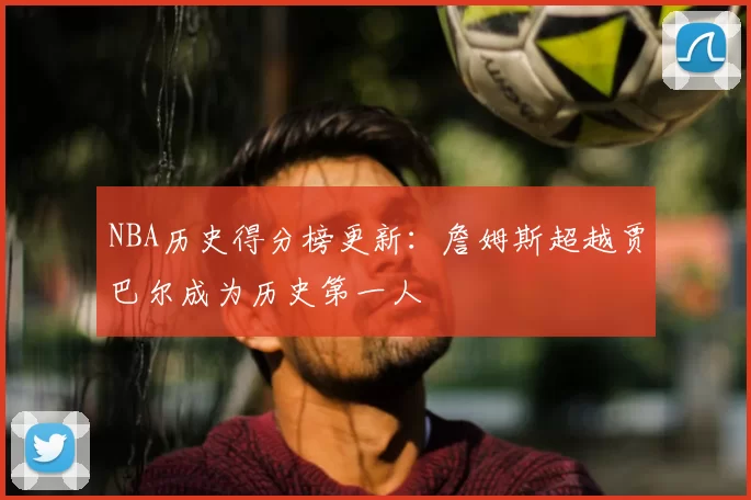 NBA历史得分榜更新：詹姆斯超越贾巴尔成为历史第一人