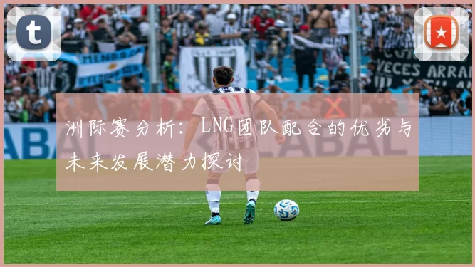 洲际赛分析：LNG团队配合的优劣与未来发展潜力探讨
