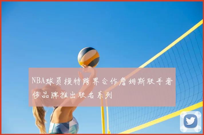 NBA球员模特跨界合作詹姆斯联手奢侈品牌推出联名系列