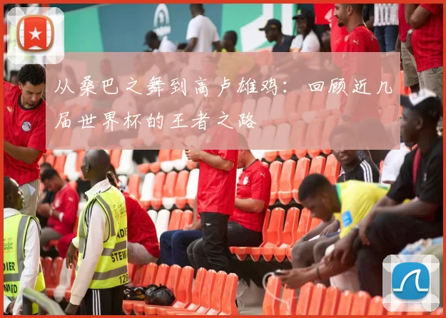 从桑巴之舞到高卢雄鸡:回顾近几届世界杯的王者之路