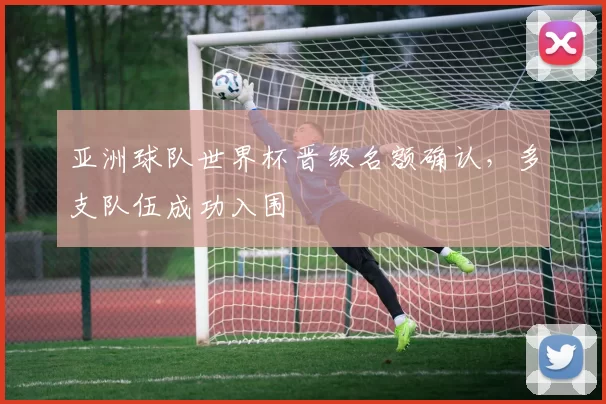 亚洲球队世界杯晋级名额确认，多支队伍成功入围
