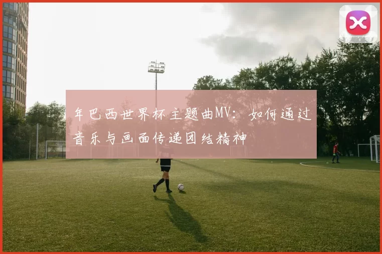 年巴西世界杯主题曲MV：如何通过音乐与画面传递团结精神
