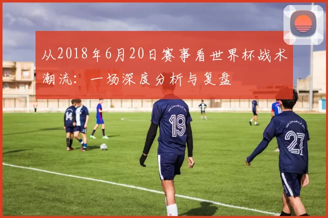 从2018年6月20日赛事看世界杯战术潮流：一场深度分析与复盘