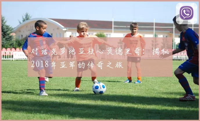 对话克罗地亚核心莫德里奇：揭秘2018年亚军的传奇之旅