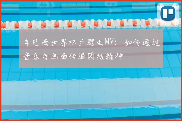 年巴西世界杯主题曲MV:如何通过音乐与画面传递团结精神