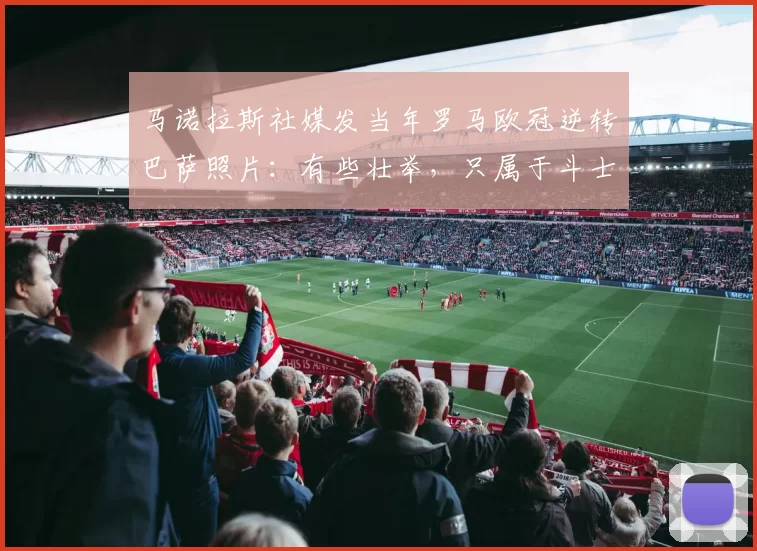 马诺拉斯社媒发当年罗马欧冠逆转巴萨照片：有些壮举，只属于斗士