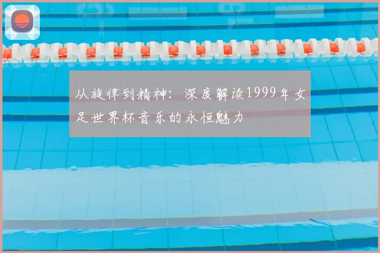 从旋律到精神：深度解读1999年女足世界杯音乐的永恒魅力