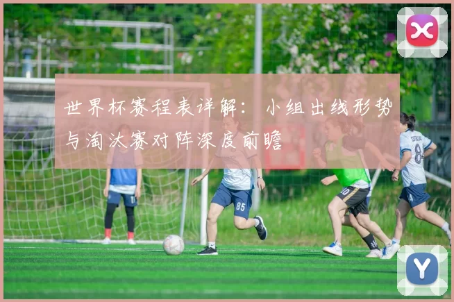世界杯赛程表详解：小组出线形势与淘汰赛对阵深度前瞻