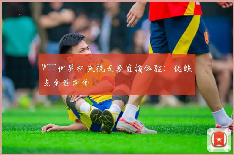 WTT世界杯央视五套直播体验:优缺点全面评价